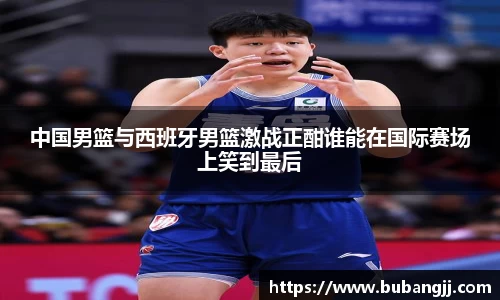 中国男篮与西班牙男篮激战正酣谁能在国际赛场上笑到最后