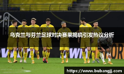 乌克兰与芬兰足球对决赛果揭晓引发热议分析